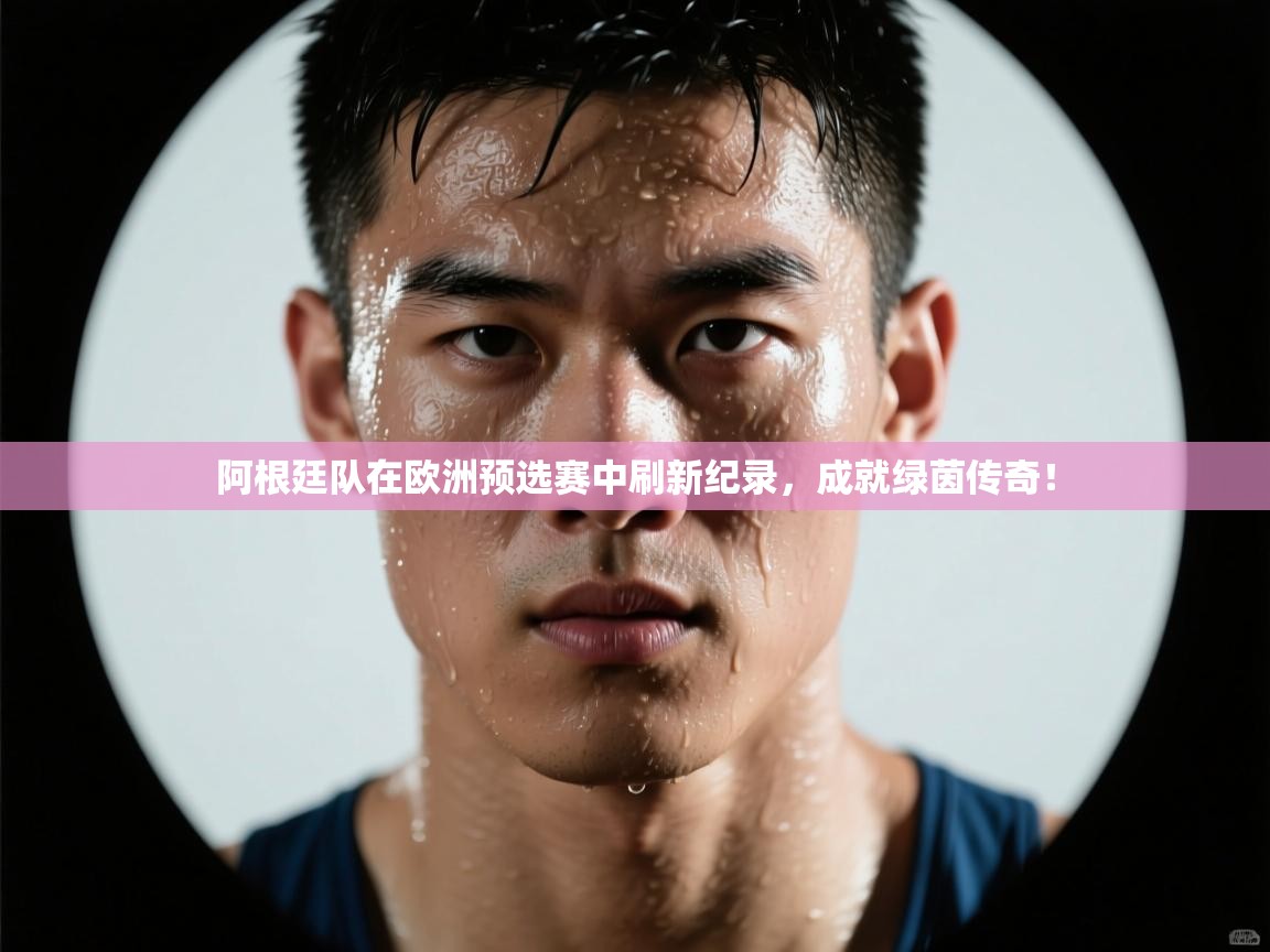 阿根廷队在欧洲预选赛中刷新纪录，成就绿茵传奇！