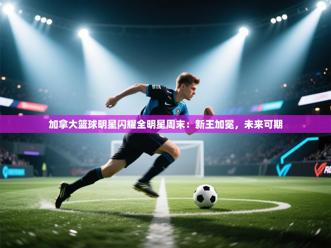 加拿大篮球明星闪耀全明星周末：新王加冕，未来可期