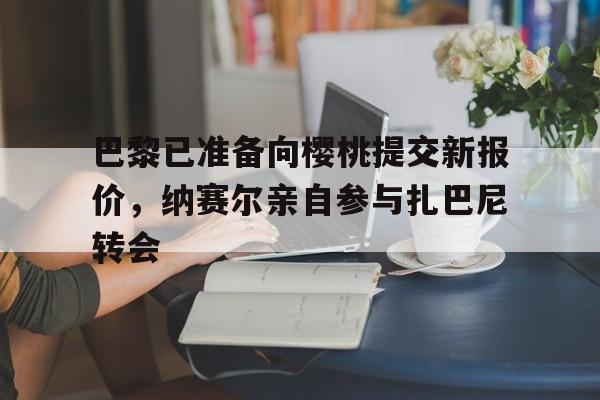 开云体育官网入口网页版-关于巴黎已准备向樱桃提交新报价，纳赛尔亲自参与扎巴尼转会的信息